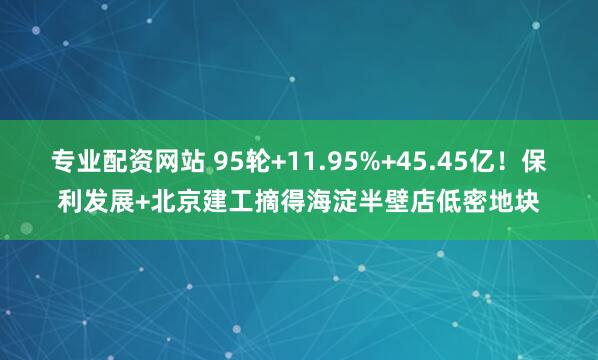 专业配资网站 95轮+11.95%+45.45亿！保利发展+北京建工摘得海淀半壁店低密地块