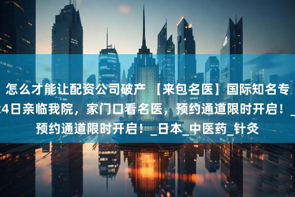 怎么才能让配资公司破产 【来包名医】国际知名专家赵国芳教授7月24日亲临我院，家门口看名医，预约通道限时开启！_日本_中医药_针灸