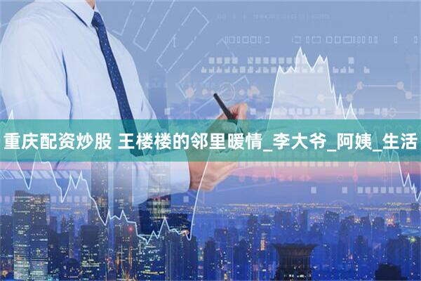 重庆配资炒股 王楼楼的邻里暖情_李大爷_阿姨_生活