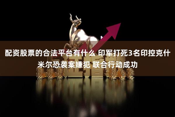 配资股票的合法平台有什么 印军打死3名印控克什米尔恐袭案嫌犯 联合行动成功