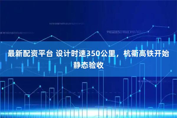 最新配资平台 设计时速350公里，杭衢高铁开始静态验收