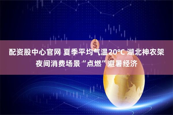 配资股中心官网 夏季平均气温20℃ 湖北神农架夜间消费场景“点燃”避暑经济