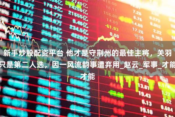新手炒股配资平台 他才是守荆州的最佳主将，关羽只是第二人选，因一风流韵事遭弃用_赵云_军事_才能