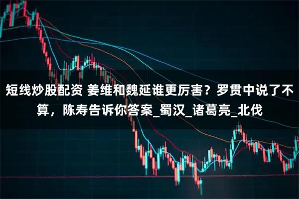 短线炒股配资 姜维和魏延谁更厉害？罗贯中说了不算，陈寿告诉你答案_蜀汉_诸葛亮_北伐