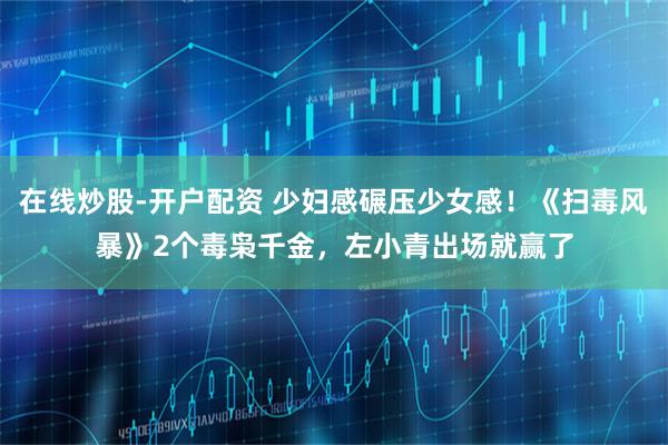 在线炒股-开户配资 少妇感碾压少女感！《扫毒风暴》2个毒枭千金，左小青出场就赢了