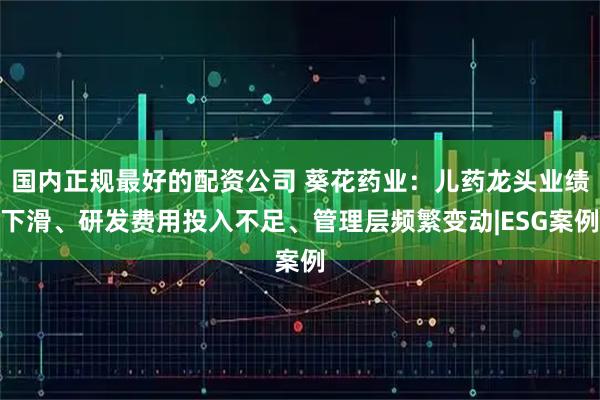 国内正规最好的配资公司 葵花药业：儿药龙头业绩下滑、研发费用投入不足、管理层频繁变动|ESG案例