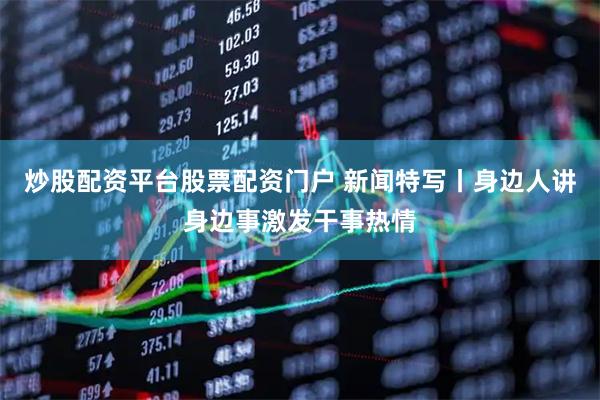 炒股配资平台股票配资门户 新闻特写丨身边人讲身边事激发干事热情