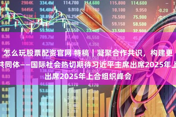 怎么玩股票配资官网 特稿｜凝聚合作共识，构建更加紧密命运共同体——国际社会热切期待习近平主席出席2025年上合组织峰会