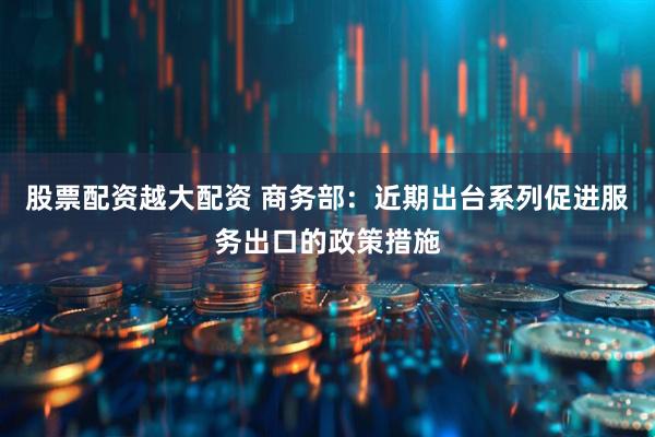 股票配资越大配资 商务部：近期出台系列促进服务出口的政策措施
