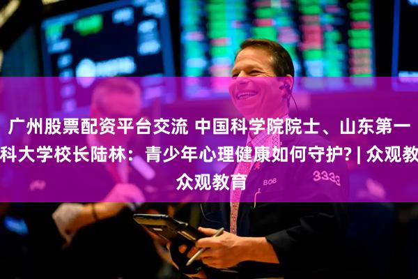 广州股票配资平台交流 中国科学院院士、山东第一医科大学校长陆林：青少年心理健康如何守护? | 众观教育