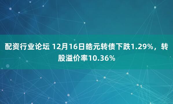 配资行业论坛 12月16日皓元转债下跌1.29%，转股溢价率10.36%