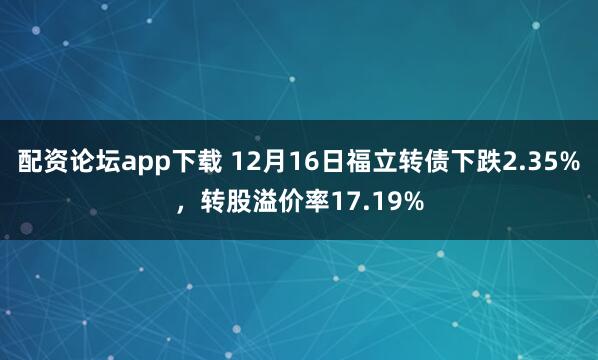 配资论坛app下载 12月16日福立转债下跌2.35%，转股溢价率17.19%