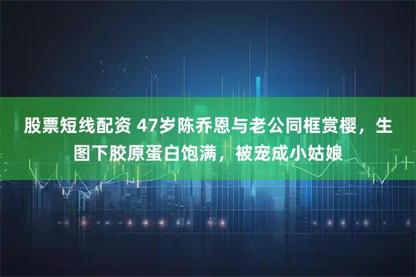 股票短线配资 47岁陈乔恩与老公同框赏樱，生图下胶原蛋白饱满，被宠成小姑娘