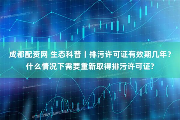 成都配资网 生态科普丨排污许可证有效期几年？什么情况下需要重新取得排污许可证?