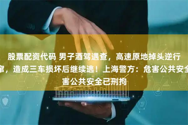 股票配资代码 男子酒驾遇查，高速原地掉头逆行疯狂逃窜，造成三车损坏后继续逃！上海警方：危害公共安全已刑拘