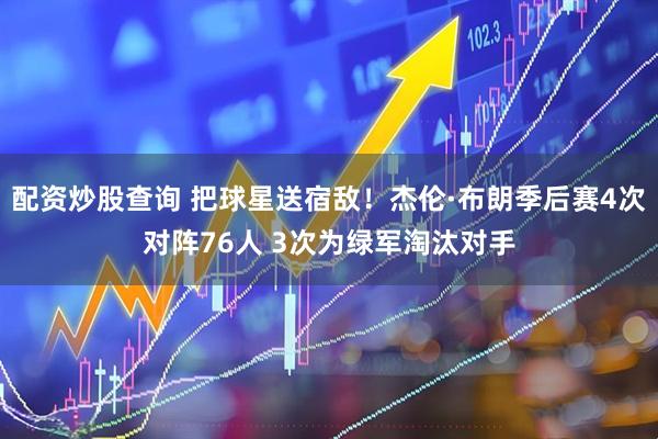 配资炒股查询 把球星送宿敌！杰伦·布朗季后赛4次对阵76人 3次为绿军淘汰对手