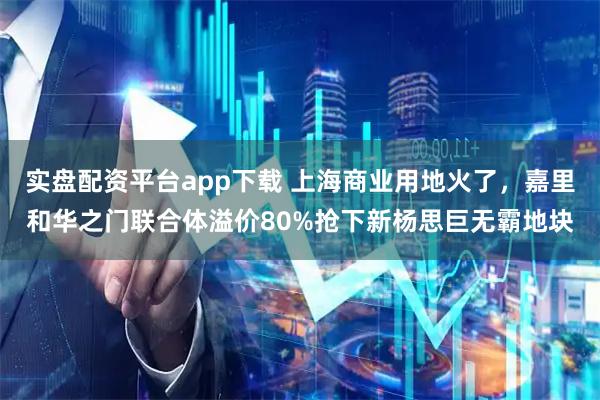 实盘配资平台app下载 上海商业用地火了，嘉里和华之门联合体溢价80%抢下新杨思巨无霸地块