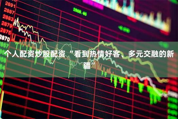 个人配资炒股配资 “看到热情好客、多元交融的新疆”