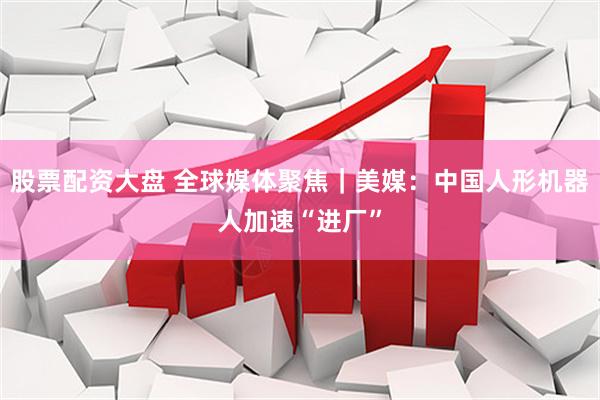 股票配资大盘 全球媒体聚焦｜美媒：中国人形机器人加速“进厂”