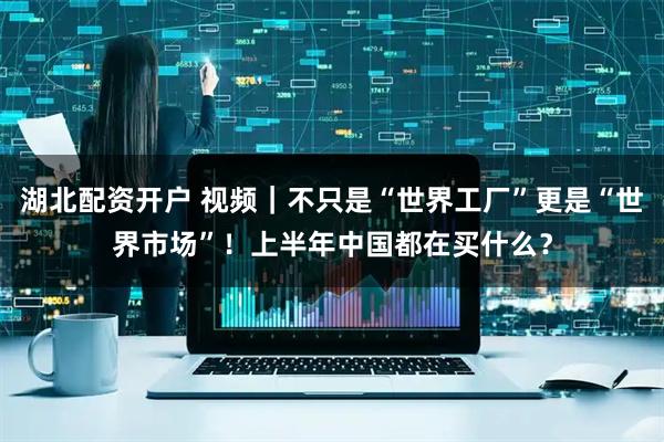 湖北配资开户 视频｜不只是“世界工厂”更是“世界市场”！上半年中国都在买什么？